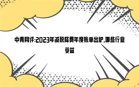 中青网评:2023年减税降费年度账单出炉，哪些行业受益