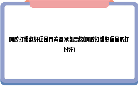 阿胶打粉熬好还是用黄酒浸泡后熬（阿胶打粉好还是不打粉好）