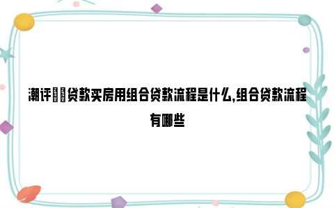 潮评|​贷款买房用组合贷款流程是什么，组合贷款流程有哪些