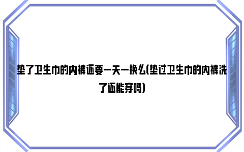 垫了卫生巾的内裤还要一天一换么（垫过卫生巾的内裤洗了还能穿吗）