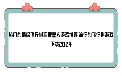 热门的情侣飞行棋恋爱双人游戏推荐 流行的飞行棋游戏下载2024