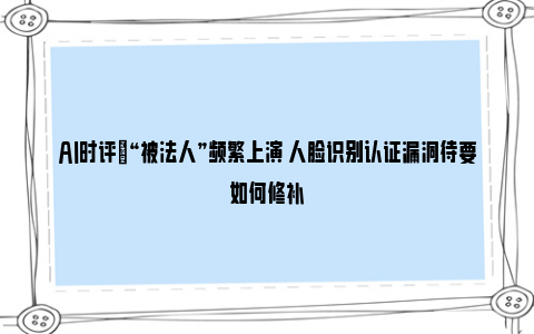 AI时评|“被法人”频繁上演 人脸识别认证漏洞待要如何修补