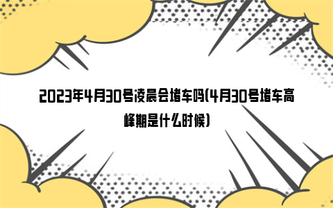 2023年4月30号凌晨会堵车吗（4月30号堵车高峰期是什么时候）