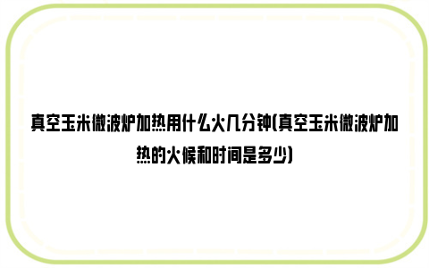 真空玉米微波炉加热用什么火几分钟（真空玉米微波炉加热的火候和时间是多少）