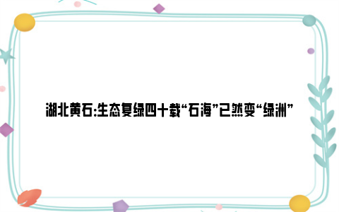 湖北黄石：生态复绿四十载“石海”已然变“绿洲”