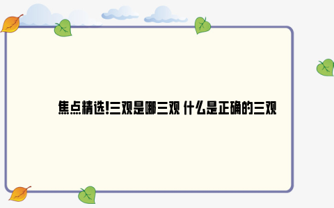 焦点精选！三观是哪三观 什么是正确的三观