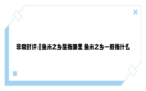 非常时评:​鱼米之乡是指哪里 鱼米之乡一般指什么