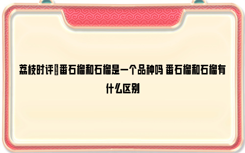 荔枝时评|番石榴和石榴是一个品种吗 番石榴和石榴有什么区别