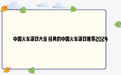 中国火车游戏大全 经典的中国火车游戏推荐2024