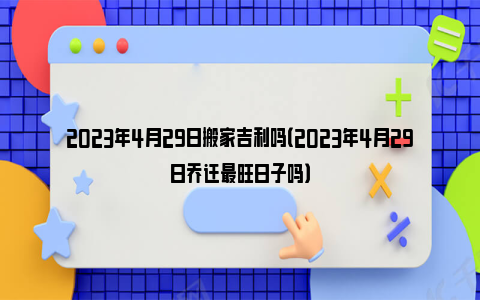 2023年4月29日搬家吉利吗（2023年4月29日乔迁最旺日子吗）