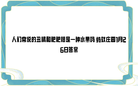 人们常说的丑橘和粑粑柑是一种水果吗 蚂蚁庄园1月26日答案