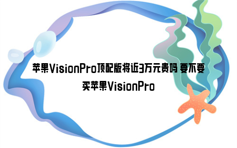 苹果VisionPro顶配版将近3万元贵吗 要不要买苹果VisionPro