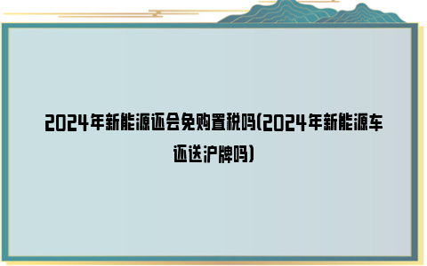 2024年新能源还会免购置税吗（2024年新能源车还送沪牌吗）