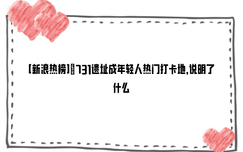 【新浪热榜】​731遗址成年轻人热门打卡地，说明了什么