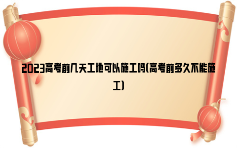 2023高考前几天工地可以施工吗（高考前多久不能施工）