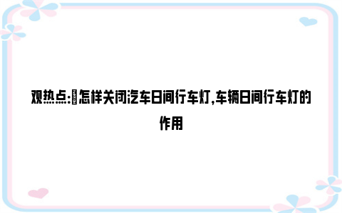 观热点：​怎样关闭汽车日间行车灯，车辆日间行车灯的作用