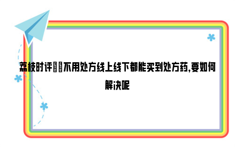 荔枝时评|​不用处方线上线下都能买到处方药，要如何解决呢