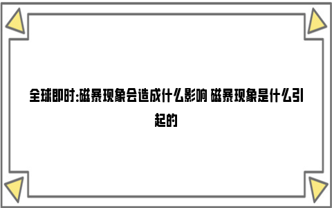 全球即时：磁暴现象会造成什么影响 磁暴现象是什么引起的