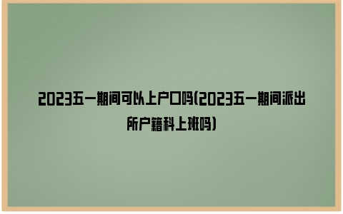 2023五一期间可以上户口吗（2023五一期间派出所户籍科上班吗）