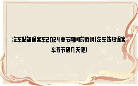 汽车站短途客车2024春节期间放假吗（汽车站短途客车春节放几天假）