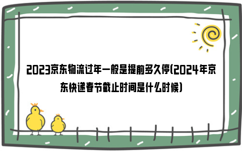 2023京东物流过年一般是提前多久停（2024年京东快递春节截止时间是什么时候）