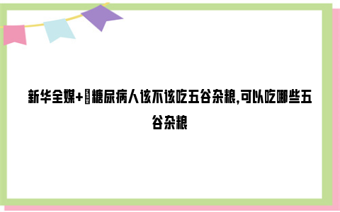 新华全媒+|糖尿病人该不该吃五谷杂粮，可以吃哪些五谷杂粮