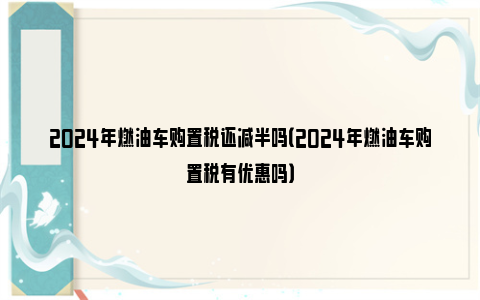 2024年燃油车购置税还减半吗（2024年燃油车购置税有优惠吗）