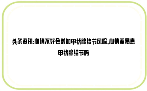 头条资讯：心情不好会增加甲状腺结节风险，心情差易患甲状腺结节吗