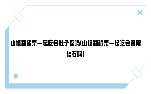 山楂和板栗一起吃会肚子疼吗（山楂和板栗一起吃会得胃结石吗）