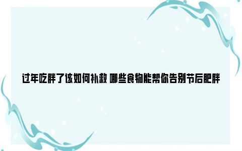 过年吃胖了该如何补救 哪些食物能帮你告别节后肥胖