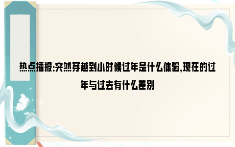 热点播报：突然穿越到小时候过年是什么体验，现在的过年与过去有什么差别