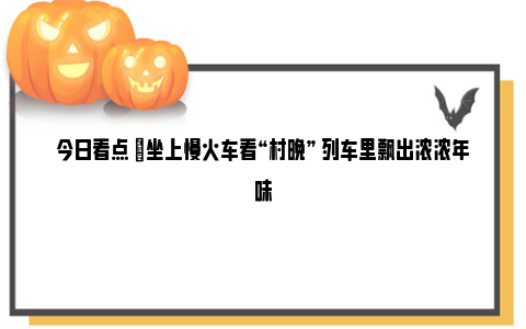 今日看点 |坐上慢火车看“村晚” 列车里飘出浓浓年味