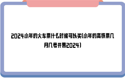 2024小年的火车票什么时候可以买（小年的高铁票几月几号开售2024）