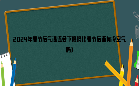 2024年春节后气温还会下降吗（​春节后还有冷空气吗）