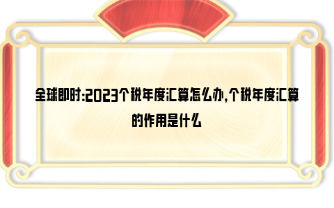 全球即时：2023个税年度汇算怎么办，个税年度汇算的作用是什么