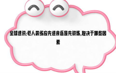 全球速讯：老人晨练应先进食还是先锻炼，取决于哪些因素