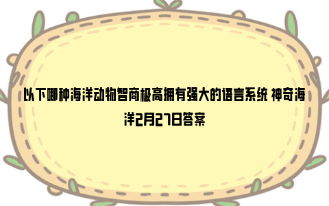 以下哪种海洋动物智商极高拥有强大的语言系统 神奇海洋2月27日答案