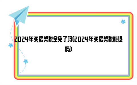 2024年买房契税全免了吗（2024年买房契税能退吗）