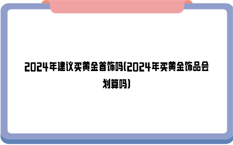 2024年建议买黄金首饰吗（2024年买黄金饰品会划算吗）