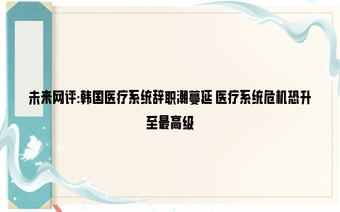 未来网评:韩国医疗系统辞职潮蔓延 医疗系统危机恐升至最高级