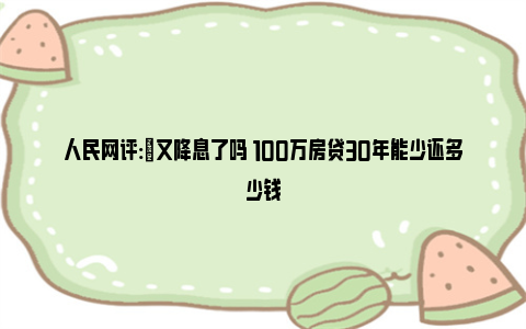 人民网评:​又降息了吗 100万房贷30年能少还多少钱