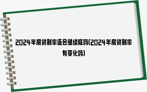 2024年房贷利率还会继续降吗（2024年房贷利率有变化吗）