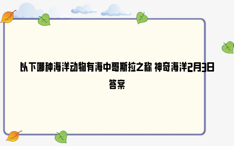 以下哪种海洋动物有海中哥斯拉之称 神奇海洋2月3日答案