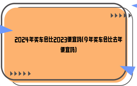 2024年买车会比2023便宜吗（今年买车会比去年便宜吗）