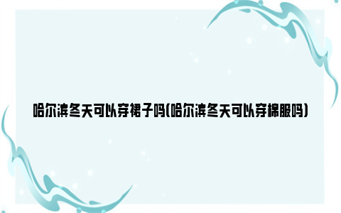 哈尔滨冬天可以穿裙子吗（哈尔滨冬天可以穿棉服吗）