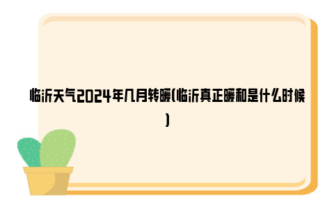 临沂天气2024年几月转暖（临沂真正暖和是什么时候）