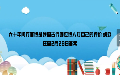 六十年间万首诗是我国古代哪位诗人对自己的评价 蚂蚁庄园2月28日答案