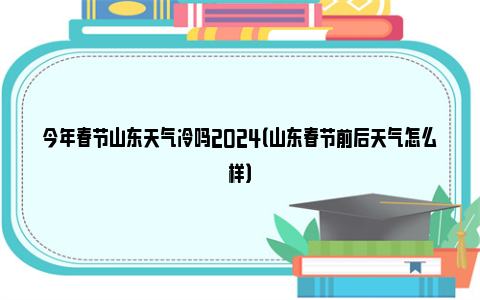 今年春节山东天气冷吗2024（山东春节前后天气怎么样）