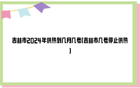 吉林市2024年供热到几月几号（吉林市几号停止供热）