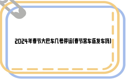 2024年春节大巴车几号停运（春节客车还发车吗）